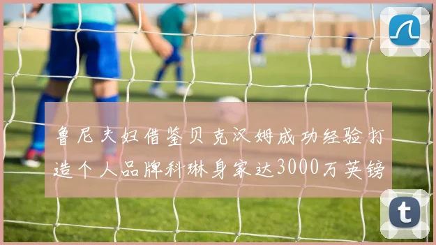 鲁尼夫妇借鉴贝克汉姆成功经验打造个人品牌科琳身家达3000万英镑