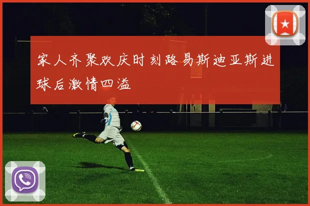 家人齐聚欢庆时刻路易斯迪亚斯进球后激情四溢