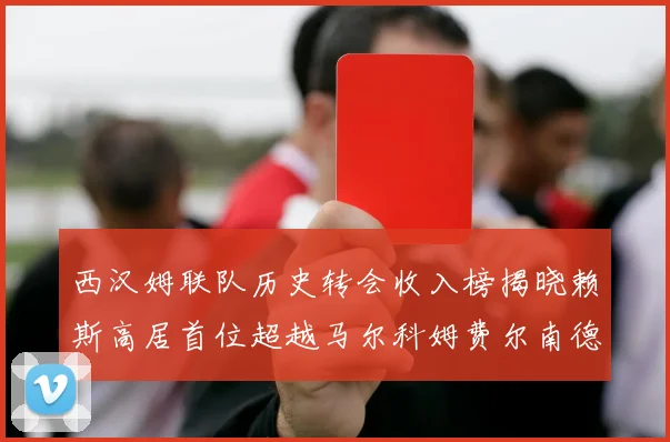 西汉姆联队历史转会收入榜揭晓赖斯高居首位超越马尔科姆费尔南德斯