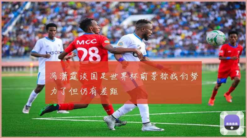 冯潇霆谈国足世界杯前景称我们努力了但仍有差距