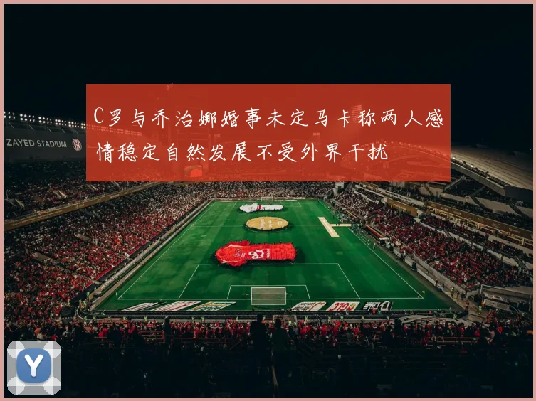 C罗与乔治娜婚事未定马卡称两人感情稳定自然发展不受外界干扰