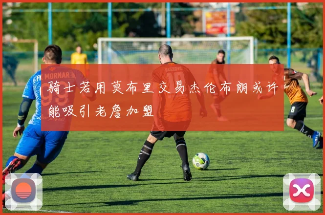 骑士若用莫布里交易杰伦布朗或许能吸引老詹加盟