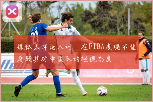 媒体人评论八村塁在FIBA表现不佳质疑其对中国队的轻视态度