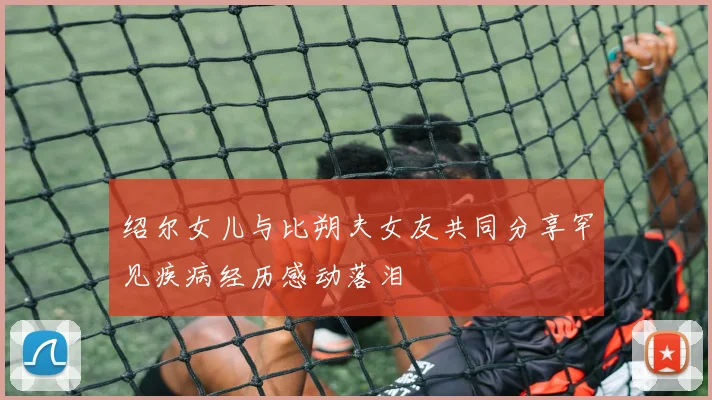 绍尔女儿与比朔夫女友共同分享罕见疾病经历感动落泪