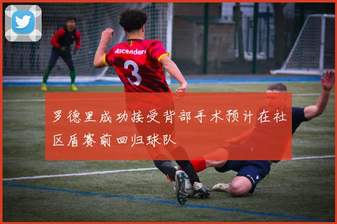 罗德里成功接受背部手术预计在社区盾赛前回归球队